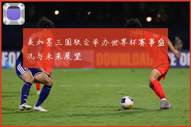 美加墨三国联合举办世界杯赛事盛况与未来展望
