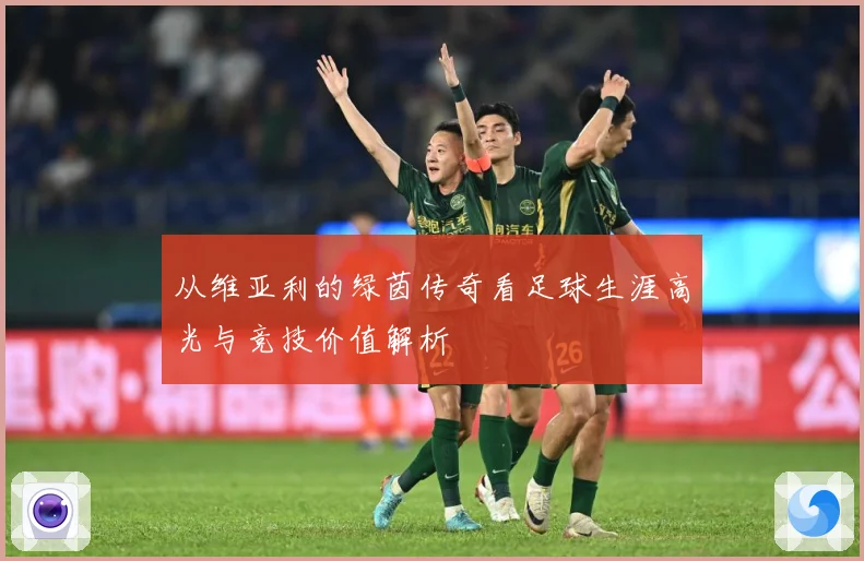 从维亚利的绿茵传奇看足球生涯高光与竞技价值解析