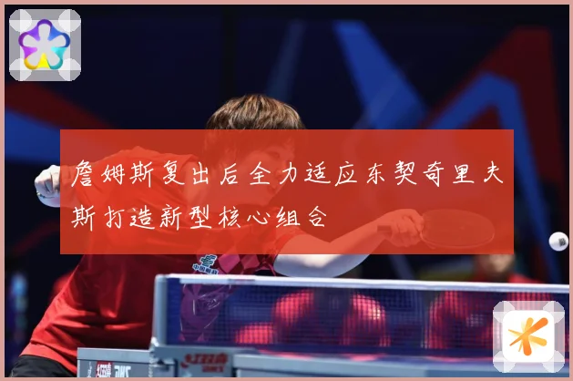 詹姆斯复出后全力适应东契奇里夫斯打造新型核心组合