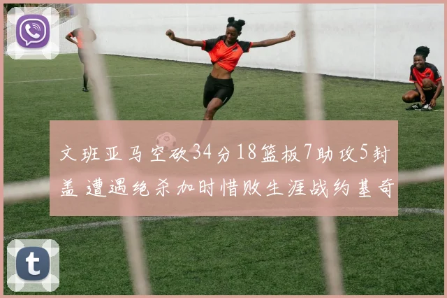 文班亚马空砍34分18篮板7助攻5封盖 遭遇绝杀加时惜败生涯战约基奇2胜5负