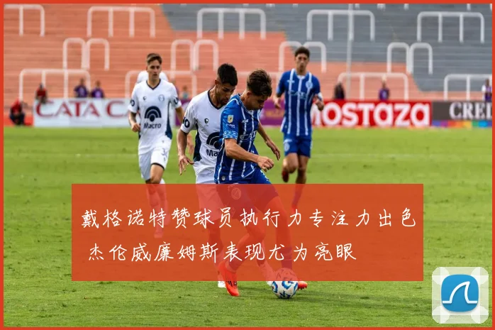 戴格诺特赞球员执行力专注力出色 杰伦威廉姆斯表现尤为亮眼