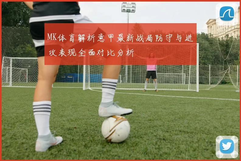 MK体育解析意甲最新战局防守与进攻表现全面对比分析