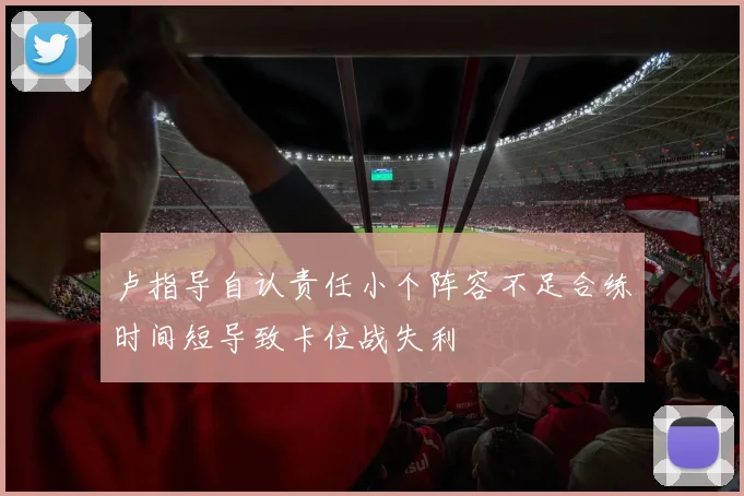 卢指导自认责任小个阵容不足合练时间短导致卡位战失利