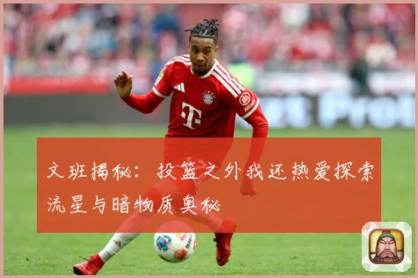 文班揭秘：投篮之外我还热爱探索流星与暗物质奥秘