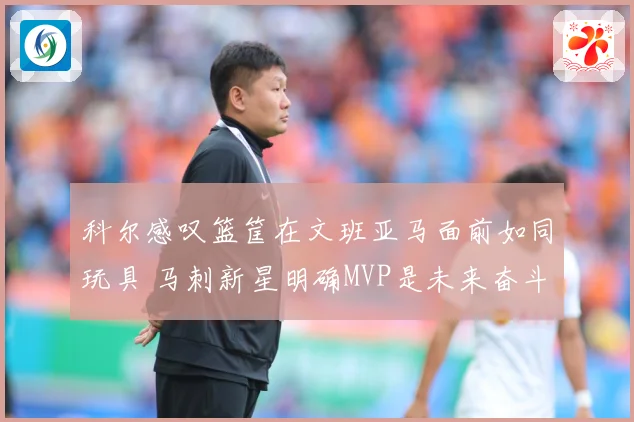 科尔感叹篮筐在文班亚马面前如同玩具 马刺新星明确MVP是未来奋斗目标