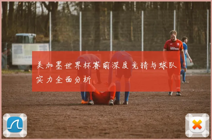 美加墨世界杯赛前深度竞猜与球队实力全面分析