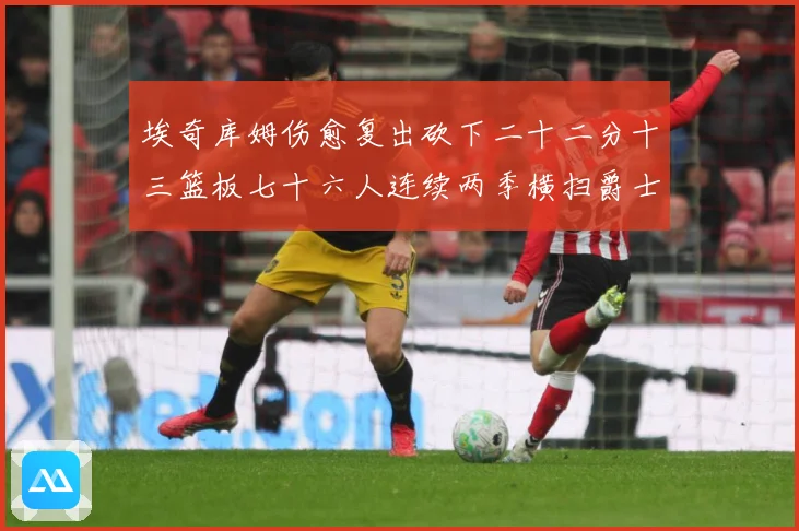 埃奇库姆伤愈复出砍下二十二分十三篮板七十六人连续两季横扫爵士赛场复盘战术观察