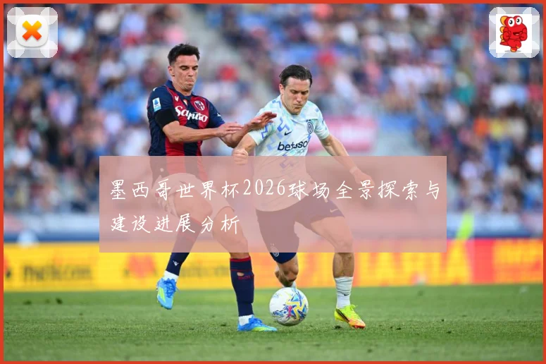 墨西哥世界杯2026球场全景探索与建设进展分析