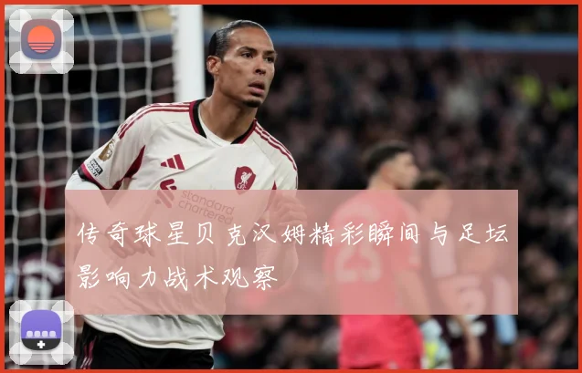 传奇球星贝克汉姆精彩瞬间与足坛影响力战术观察