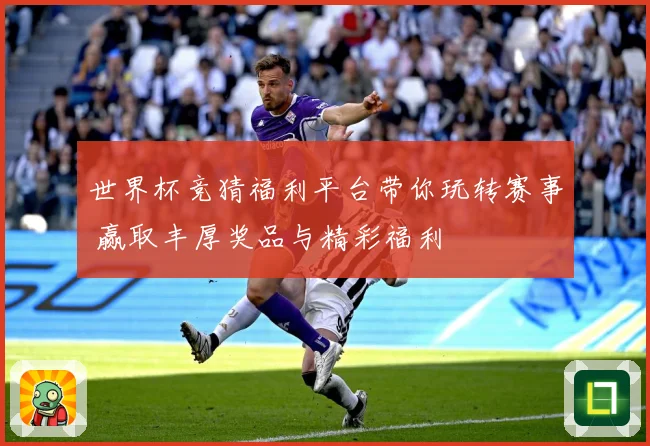 世界杯竞猜福利平台带你玩转赛事 赢取丰厚奖品与精彩福利