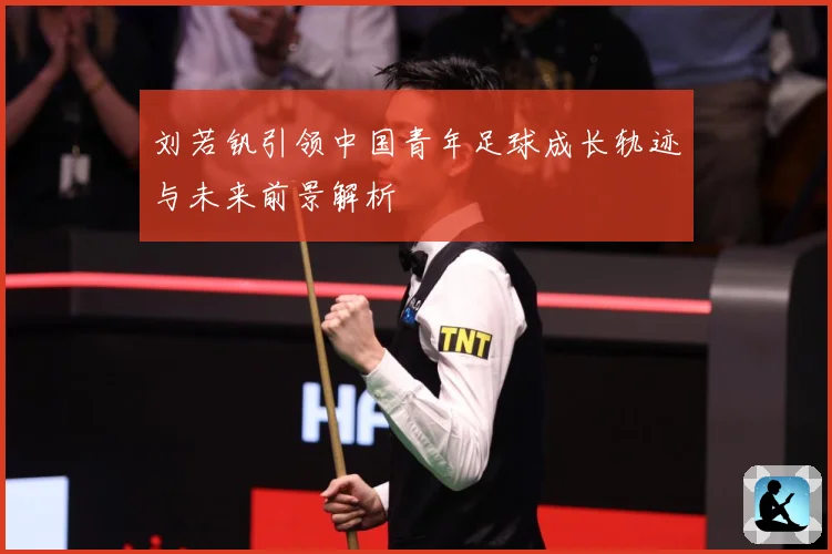 刘若钒引领中国青年足球成长轨迹与未来前景解析